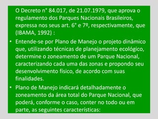 O Decreto n° 84.017, de 21.07.1979, que aprova o
regulamento dos Parques Nacionais Brasileiros,
expressa nos seus art. 6° e 7º, respectivamente, que
(IBAMA, 1992) :
• Entende-se por Plano de Manejo o projeto dinâmico
que, utilizando técnicas de planejamento ecológico,
determine o zoneamento de um Parque Nacional,
caracterizando cada uma das zonas e propondo seu
desenvolvimento físico, de acordo com suas
finalidades.
• Plano de Manejo indicará detalhadamente o
zoneamento da área total do Parque Nacional, que
poderá, conforme o caso, conter no todo ou em
parte, as seguintes características:
 