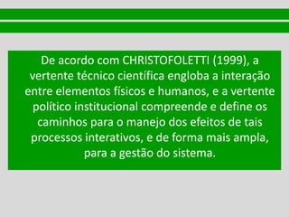 De acordo com CHRISTOFOLETTI (1999), a
vertente técnico científica engloba a interação
entre elementos físicos e humanos, e a vertente
político institucional compreende e define os
caminhos para o manejo dos efeitos de tais
processos interativos, e de forma mais ampla,
para a gestão do sistema.
 