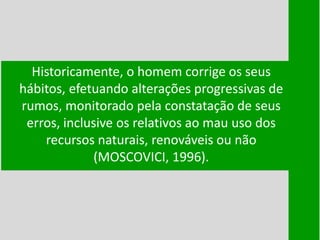 Historicamente, o homem corrige os seus
hábitos, efetuando alterações progressivas de
rumos, monitorado pela constatação de seus
erros, inclusive os relativos ao mau uso dos
recursos naturais, renováveis ou não
(MOSCOVICI, 1996).
 
