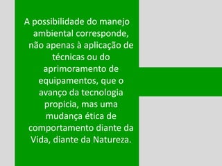 A possibilidade do manejo
ambiental corresponde,
não apenas à aplicação de
técnicas ou do
aprimoramento de
equipamentos, que o
avanço da tecnologia
propicia, mas uma
mudança ética de
comportamento diante da
Vida, diante da Natureza.
Ken
JK
 