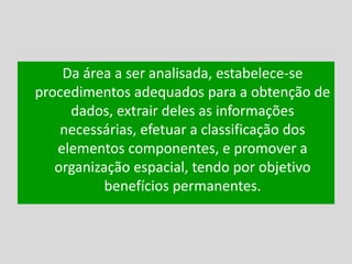 Da área a ser analisada, estabelece-se
procedimentos adequados para a obtenção de
dados, extrair deles as informações
necessárias, efetuar a classificação dos
elementos componentes, e promover a
organização espacial, tendo por objetivo
benefícios permanentes.
 