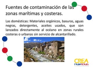 Fuentes	
  de	
  contaminación	
  de	
  las	
  
zonas	
  marítimas	
  y	
  costeras
Domésticas: Materiales orgánicos, basuras, aguas negras,
detergentes, aceites usados, entre otros, que son lanzados
directamente al océano en zonas rurales, costeras o urbanas
sin servicio de alcantarillado.
 