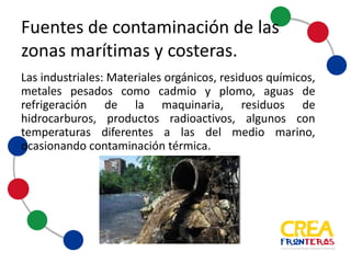 Industriales: Materiales orgánicos, residuos químicos,
metales pesados como cadmio y plomo, agua de
refrigeración de la maquinaria, residuos de hidrocarburos,
productos radioactivos, algunos con temperaturas
diferentes a las del medio marino, ocasionando
contaminación térmica.
Fuentes	
  de	
  contaminación	
  de	
  las	
  
zonas	
  marítimas	
  y	
  costeras
 