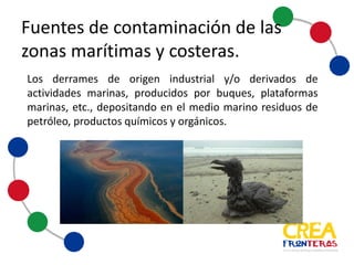 Los derrames de origen industrial y/o derivados de
actividades marinas, producidos por buques, plataformas
marinas, entre otros. Depositando en el medio marino
residuos de petróleo, productos químicos y orgánicos.
Fuentes	
  de	
  contaminación	
  de	
  las	
  
zonas	
  marítimas	
  y	
  costeras
 