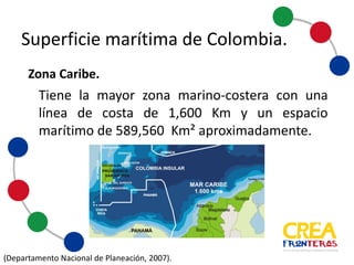 Superficie	
  marítima	
  de	
  Colombia
Tiene la mayor zona marino-­‐costera con una línea de costa
de 1.600 Km y un espacio marítimo de 589.560 Km²
aproximadamente.
(Departamento Nacional de Planeación, 2007).
Zona	
  Caribe.	
  
 