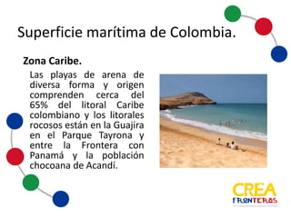 Las playas de arena de
diversa forma y origen,
comprenden cerca del 65%
del litoral Caribe
colombiano y los litorales
rocosos están en la Guajira
en el Parque Tayrona y entre
la Frontera con Panamá y la
población chocoana de
Acandí.
Zona	
  Caribe.	
  
Superficie	
  marítima	
  de	
  Colombia
 
