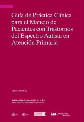 Guía de Práctica Clínica
para el Manejo de
Pacientes con Trastornos
del Espectro Autista en
Atención Primaria




Versión resumida



GUÍAS DE PRÁCTICA CLÍNICA EN EL SNS
Ministerio de Sanidad y Política Social




    MINISTERIO     MINISTERIO
    DE CIENCIA     DE SANIDAD
    E INNOVACIÓN   Y POLÍTICA SOCIAL
 