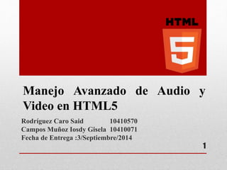 Manejo Avanzado de Audio y 
Video en HTML5 
Rodríguez Caro Said 10410570 
Campos Muñoz Iosdy Gisela 10410071 
Fecha de Entrega :3/Septiembre/2014 
1 
 