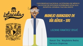 UNIVERSIDAD NACIONAL AUTÓNOMA DE MÉXICO
FACULTAD DE ESTUDIOS SUPERIORES IZTACALA
HOSPITAL GENERAL TACUBA ISSSTE
Manejo avanzado de
vía aérea - SRI
LOZANO RAMÍREZ JOSUÉ
Asesor: Dra. Magdalena Avalos
Servicio: Urgencias
 