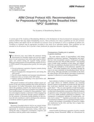 BREASTFEEDING MEDICINE
Volume 7, Number 3, 2012                                                                                   ABM Protocol
ª Mary Ann Liebert, Inc.
DOI: 10.1089/bfm.2012.9988




              ABM Clinical Protocol #25: Recommendations
            for Preprocedural Fasting for the Breastfed Infant:
                           ‘‘NPO’’ Guidelines

                                          The Academy of Breastfeeding Medicine




A central goal of The Academy of Breastfeeding Medicine is the development of clinical protocols for managing common
medical problems that may impact breastfeeding success. These protocols serve only as guidelines for the care of breast-
feeding mothers and infants and do not delineate an exclusive course of treatment or serve as standards of medical care.
Variations in treatment may be appropriate according to the needs of an individual patient. These guidelines are not
intended to be all-inclusive, but to provide a basic framework for physician education regarding breastfeeding.


Purpose                                                              Consequences of feeding prior to sedation
                                                                     or general anesthesia

T    his protocol will help deﬁne the minimum fasting
     requirements for breastfed infants and provide sugges-
tions to avoid unnecessary fasts while improving the infant’s
                                                                         The most serious sequela of noncompliance with fasting
                                                                     guidelines is pulmonary aspiration.3 Regurgitation and aspira-
                                                                     tion have been documented concerns of physicians providing
safety and comfort during the required fasting periods.
                                                                     sedation since the early 19th and 20th centuries4–6 and a leading
When providing guidance for breastfeeding mothers of nil per
                                                                     cause of death under anesthesia in both adults and children.
os (NPO) infants in the preprocedure period, the main goals
                                                                     When this was established, all patients had to be NPO or nothing
are to:
                                                                     by mouth after midnight to avoid pulmonary aspiration syn-
   Prevent pulmonary aspiration of gastric contents during          drome.7,8 The fasting guidelines have developed through the
     anesthesia or sedation                                          years to be more reasonable for breastfeeding infants3 and are
   Prevent hypoglycemia intraoperatively and during the             still evolving. Although potentially uncomfortable for the infant,
     NPO period                                                      the safest practice and most effective prevention of pulmonary
   Prevent volume depletion and maximize hemodynamics               aspiration is adherence to current fasting guidelines.
   Minimize stress or anxiety in the NPO infant
   Support optimal breastfeeding of the dyad before and             Mechanism
     after the procedure
                                                                        Upon initiation of sedation or induction of anesthesia, the gag
   Both general anesthesia and moderate sedation require ad-         and cough reﬂexes are inhibited; therefore, any remaining
herence to the same fasting guidelines that will be discussed in     stomach contents can regurgitate and trickle into the open larynx
this protocol. For further information about sedation please         that would have otherwise closed upon contact with acidic
refer to the guidelines created by the American Society of An-       gastric ﬂuid.9–11 This can cause aspiration of solid food particu-
esthesiologists (ASA) Task Force on Sedation and Analgesia by        lates and acidic gastric juices into the unprotected airway, which
Non-Anesthesiologists. As deﬁned by these guidelines, ‘‘seda-        can then lead to pneumonitis or pneumonia. While the incidence
tion and analgesia comprise a continuum of states ranging from       of aspiration is low with proper fasting (anywhere from 3 to 10
minimal sedation (anxiolysis) through general anesthesia.’’1         out of every 10,000 anesthetics performed on children),3,12 the
For the purposes of discussing fasting guidelines in this pro-       consequences of pulmonary aspiration of residual gastric con-
tocol, the term anesthesia is used to encompass the continuum        tents can be serious.5–8,12 Aspiration pneumonitis may necessi-
of moderate sedation to general anesthesia.                          tate mechanical ventilation and/or a prolonged hospital course.3
                                                                        Infants with multiple co-morbidities are placed in a higher
Background                                                           risk stratiﬁcation by the ASA, and they have a higher inci-
                                                                     dence of aspiration.12
  Requiring a breastfed infant to fast for any period of time
can be stressful for both the infant and the mother.2 Hence, it is
                                                                     Animal models
appropriate to minimize unnecessary fasting while maxi-
mizing the safety of diagnostic examinations, surgeries, and           Animal models of pulmonary aspiration of gastric contents
procedures with the patient under anesthesia.                        containing human breastmilk (HBM) are characterized by

                                                                 197
 