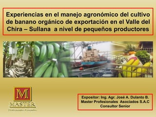 Experiencias en el manejo agronómico del cultivo
de banano orgánico de exportación en el Valle del
Chira – Sullana a nivel de pequeños productores
Expositor: Ing. Agr. José A. Dulanto B.
Master Profesionales Asociados S.A.C
Consultor Senior
 