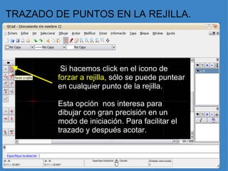 TRAZADO DE PUNTOS EN LA REJILLA.   Si hacemos click en el icono de  forzar a rejilla,  sólo se puede puntear en cualquier punto de la rejilla.   Esta opción  nos interesa para dibujar con gran precisión en un modo de iniciación. Para facilitar el trazado y después acotar.    