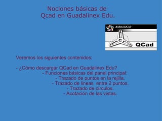 Nociones básicas de  Qcad en Guadalinex Edu. Veremos los siguientes contenidos:   - ¿Cómo descargar QCad en Guadalinex Edu? - Funciones básicas del panel principal:          - Trazado de puntos en la rejilla.          - Trazado de lineas  entre 2 puntos.          - Trazado de círculos.          - Acotación de las vistas. 