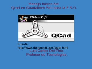 Manejo básico del  Qcad en Guadalinex Edu para la E.S.O.  De Luis Carlos Del Pino. Profesor de Tecnologías. Fuente:  http://www.ribbonsoft.com/qcad.html 