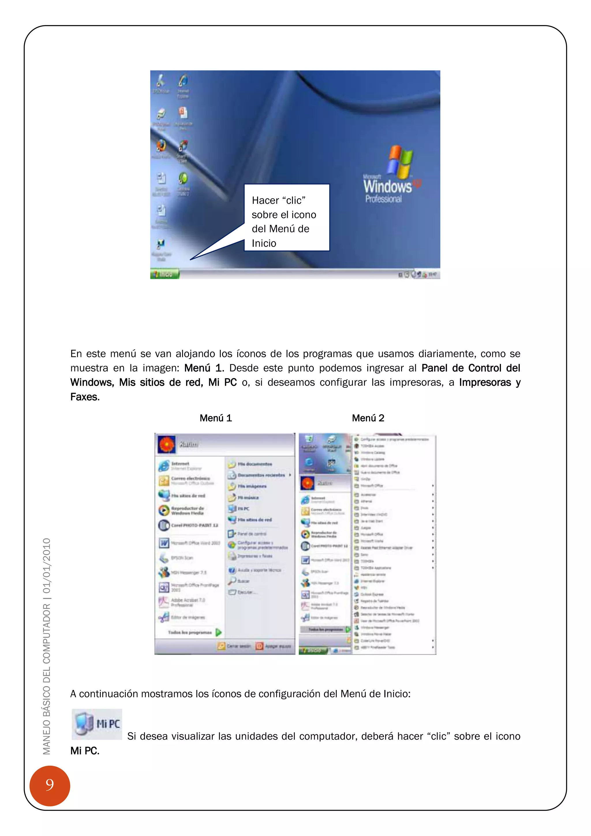 Hacer “clic”
                                                                                  sobre el icono
                                                                                  del Menú de
                                                                                  Inicio




                                            En este menú se van alojando los íconos de los programas que usamos diariamente, como se
                                            muestra en la imagen: Menú 1. Desde este punto podemos ingresar al Panel de Control del
                                            Windows, Mis sitios de red, Mi PC o, si deseamos configurar las impresoras, a Impresoras y
                                            Faxes.
                                                                       Menú 1                          Menú 2
MANEJO BÁSICO DEL COMPUTADOR | 01/01/2010




                                            A continuación mostramos los íconos de configuración del Menú de Inicio:


                                                        Si desea visualizar las unidades del computador, deberá hacer “clic” sobre el icono
                                            Mi PC.


                 9
 