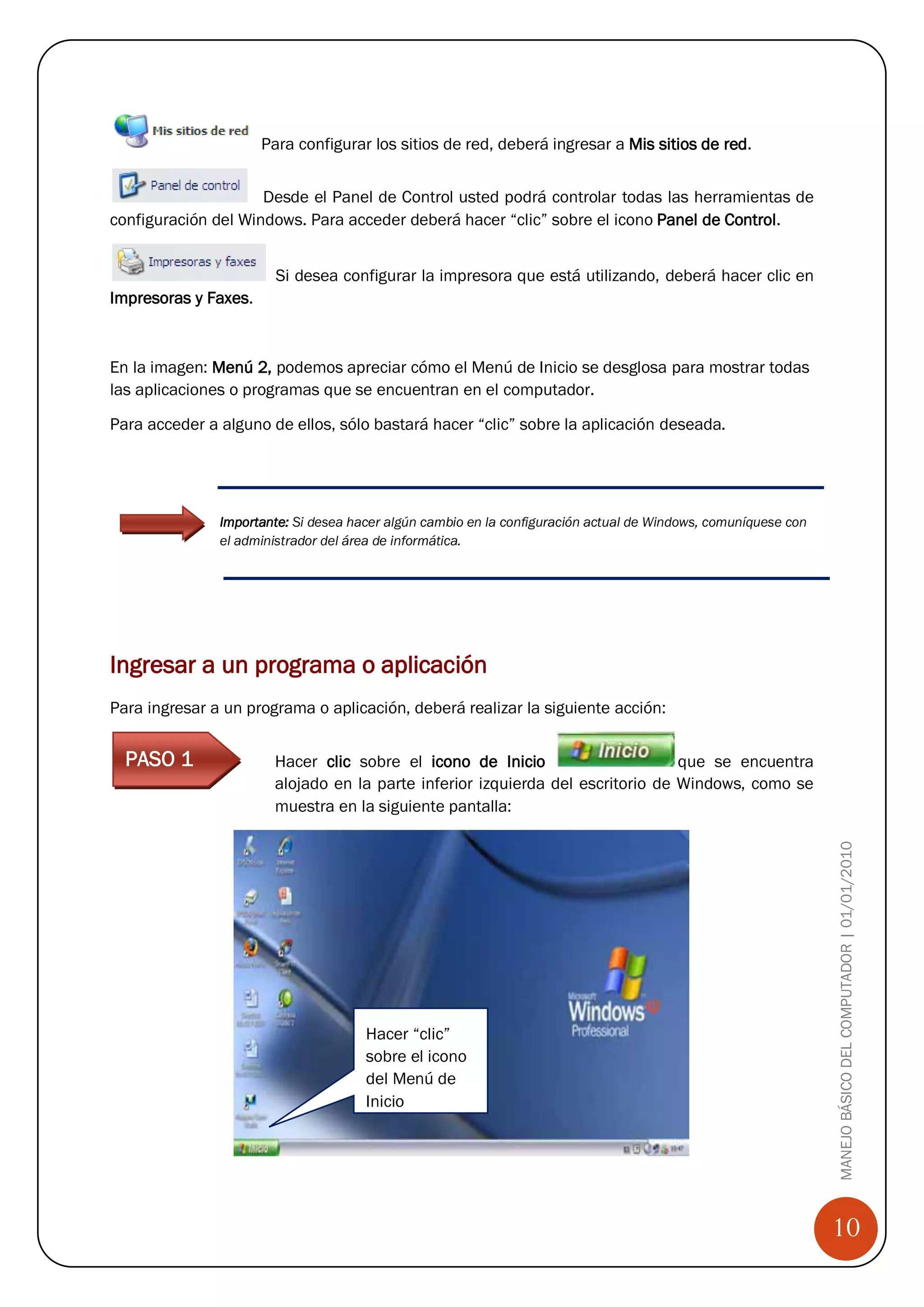 Para configurar los sitios de red, deberá ingresar a Mis sitios de red.


                     Desde el Panel de Control usted podrá controlar todas las herramientas de
configuración del Windows. Para acceder deberá hacer “clic” sobre el icono Panel de Control.


                        Si desea configurar la impresora que está utilizando, deberá hacer clic en
Impresoras y Faxes.



En la imagen: Menú 2, podemos apreciar cómo el Menú de Inicio se desglosa para mostrar todas
las aplicaciones o programas que se encuentran en el computador.

Para acceder a alguno de ellos, sólo bastará hacer “clic” sobre la aplicación deseada.




               Importante: Si desea hacer algún cambio en la configuración actual de Windows, comuníquese con
               el administrador del área de informática.




Ingresar a un programa o aplicación
Para ingresar a un programa o aplicación, deberá realizar la siguiente acción:


  PASO 1               Hacer clic sobre el icono de Inicio                      que se encuentra
                       alojado en la parte inferior izquierda del escritorio de Windows, como se
                       muestra en la siguiente pantalla:

                                                                                                                MANEJO BÁSICO DEL COMPUTADOR | 01/01/2010




                                      Hacer “clic”
                                      sobre el icono
                                      del Menú de
                                      Inicio




                                                                                                                10
 