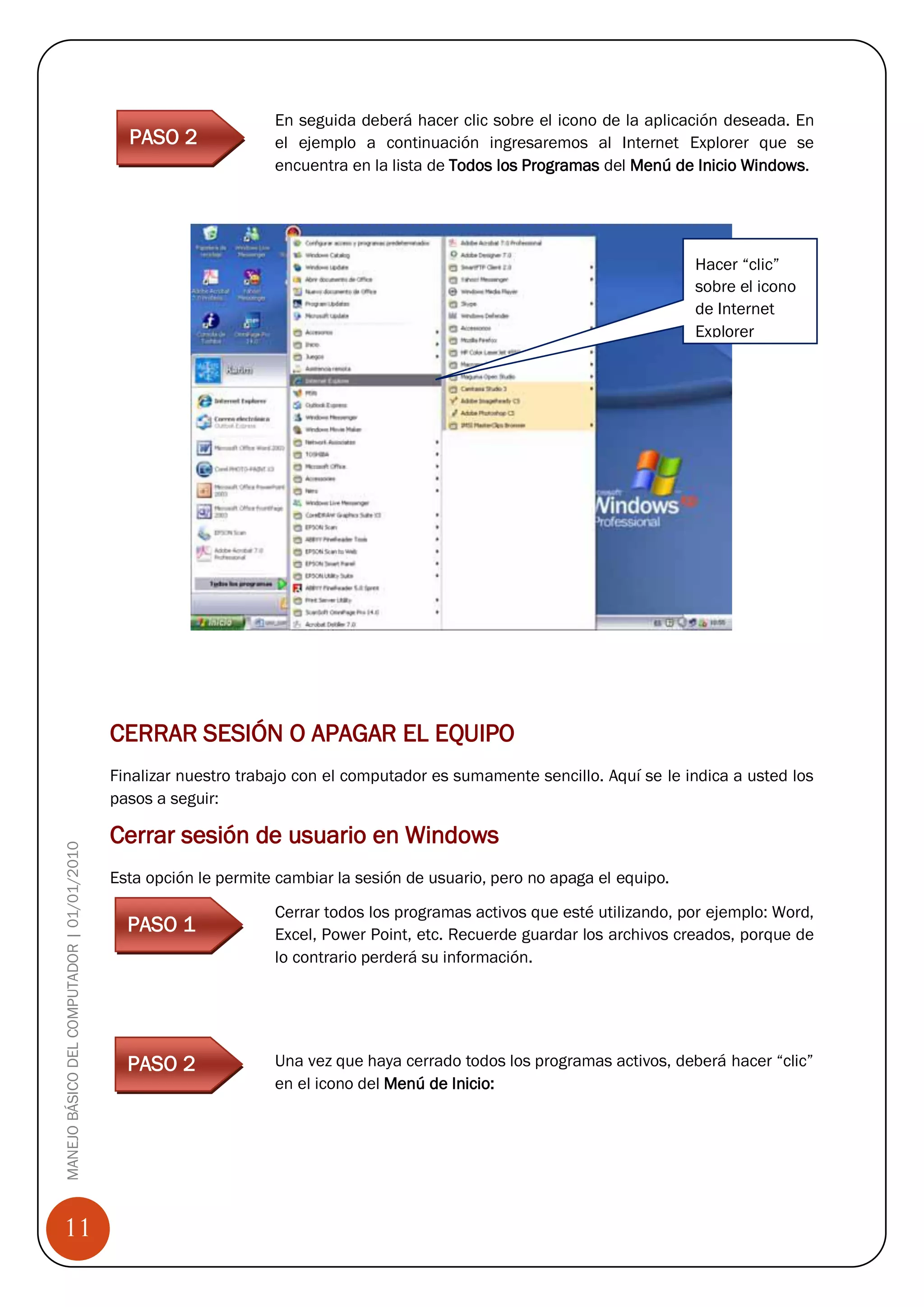 En seguida deberá hacer clic sobre el icono de la aplicación deseada. En
                                              PASO 2              el ejemplo a continuación ingresaremos al Internet Explorer que se
                                                                  encuentra en la lista de Todos los Programas del Menú de Inicio Windows.

                                            Paso 1


                                                                                                                            Hacer “clic”
                                                                                                                            sobre el icono
                                                                                                                            de Internet
                                                                                                                            Explorer




                                            CERRAR SESIÓN O APAGAR EL EQUIPO
                                            Finalizar nuestro trabajo con el computador es sumamente sencillo. Aquí se le indica a usted los
                                            pasos a seguir:

                                            Cerrar sesión de usuario en Windows
MANEJO BÁSICO DEL COMPUTADOR | 01/01/2010




                                            Esta opción le permite cambiar la sesión de usuario, pero no apaga el equipo.

                                                                  Cerrar todos los programas activos que esté utilizando, por ejemplo: Word,
                                              PASO 1              Excel, Power Point, etc. Recuerde guardar los archivos creados, porque de
                                                                  lo contrario perderá su información.




                                              PASO 2              Una vez que haya cerrado todos los programas activos, deberá hacer “clic”
                                                                  en el icono del Menú de Inicio:




11
 