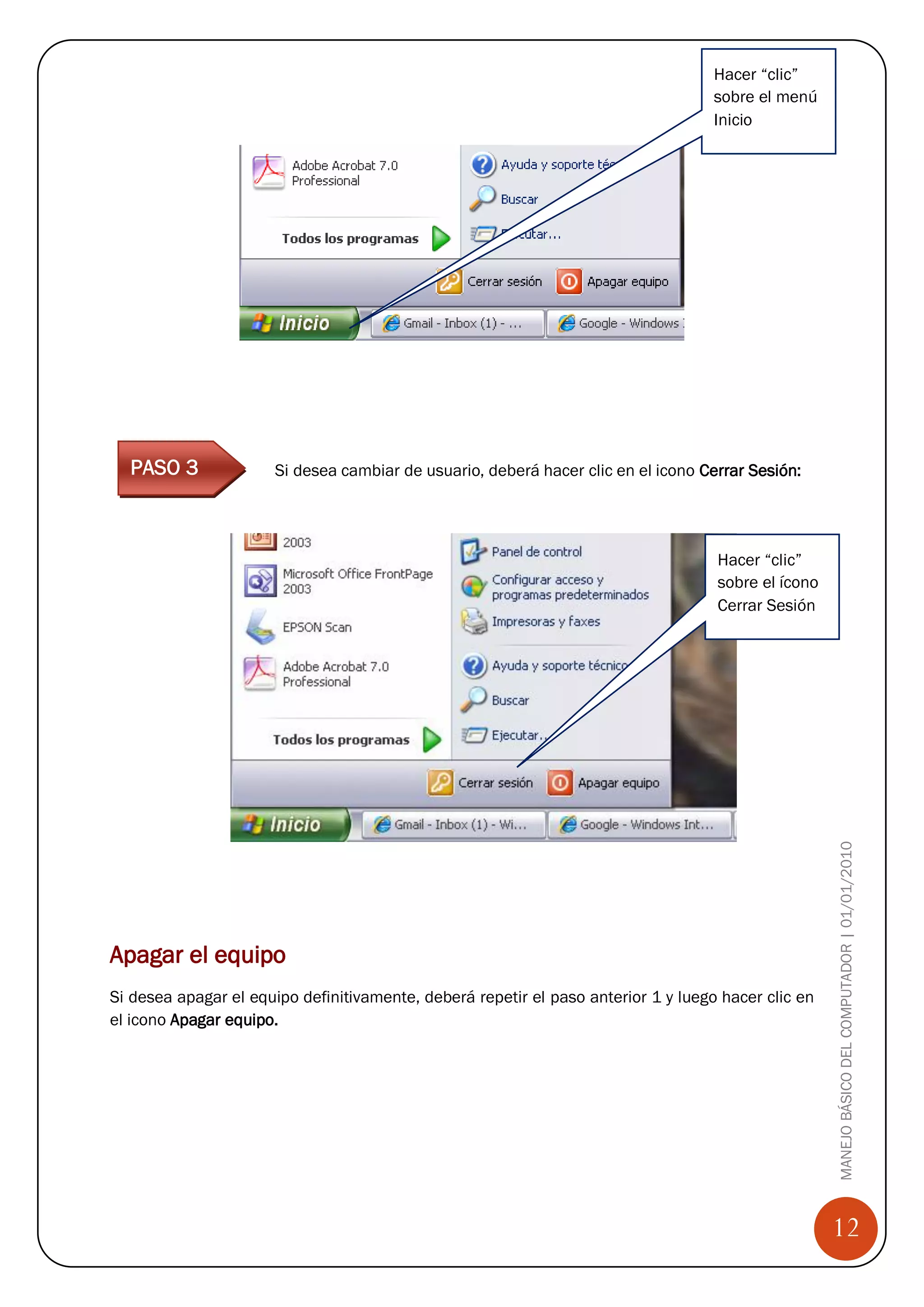 Hacer “clic”
                                                                                    sobre el menú
                                                                                    Inicio




  PASO 3              Si desea cambiar de usuario, deberá hacer clic en el icono Cerrar Sesión:

Paso 1


                                                                                    Hacer “clic”
                                                                                    sobre el ícono
                                                                                    Cerrar Sesión




Paso 2                                                                                               MANEJO BÁSICO DEL COMPUTADOR | 01/01/2010

Paso 3



Apagar el equipo
Si desea apagar el equipo definitivamente, deberá repetir el paso anterior 1 y luego hacer clic en
el icono Apagar equipo.




                                                                                                     12
 