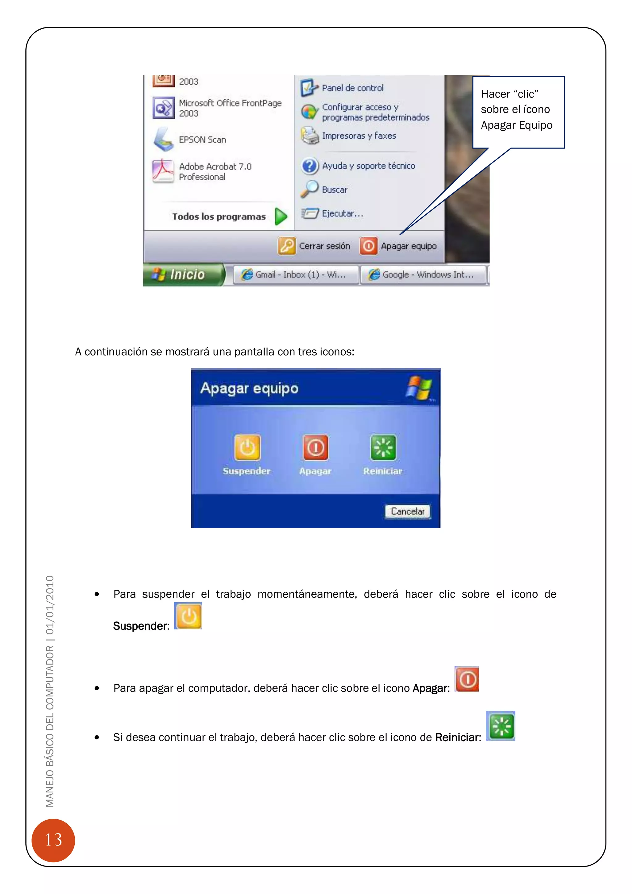Hacer “clic”
                                                                                                                               sobre el ícono
                                                                                                                               Apagar Equipo




                                            A continuación se mostrará una pantalla con tres iconos:
MANEJO BÁSICO DEL COMPUTADOR | 01/01/2010




                                                   Para suspender el trabajo momentáneamente, deberá hacer clic sobre el icono de

                                                   Suspender:




                                                   Para apagar el computador, deberá hacer clic sobre el icono Apagar:



                                                   Si desea continuar el trabajo, deberá hacer clic sobre el icono de Reiniciar:




13
 