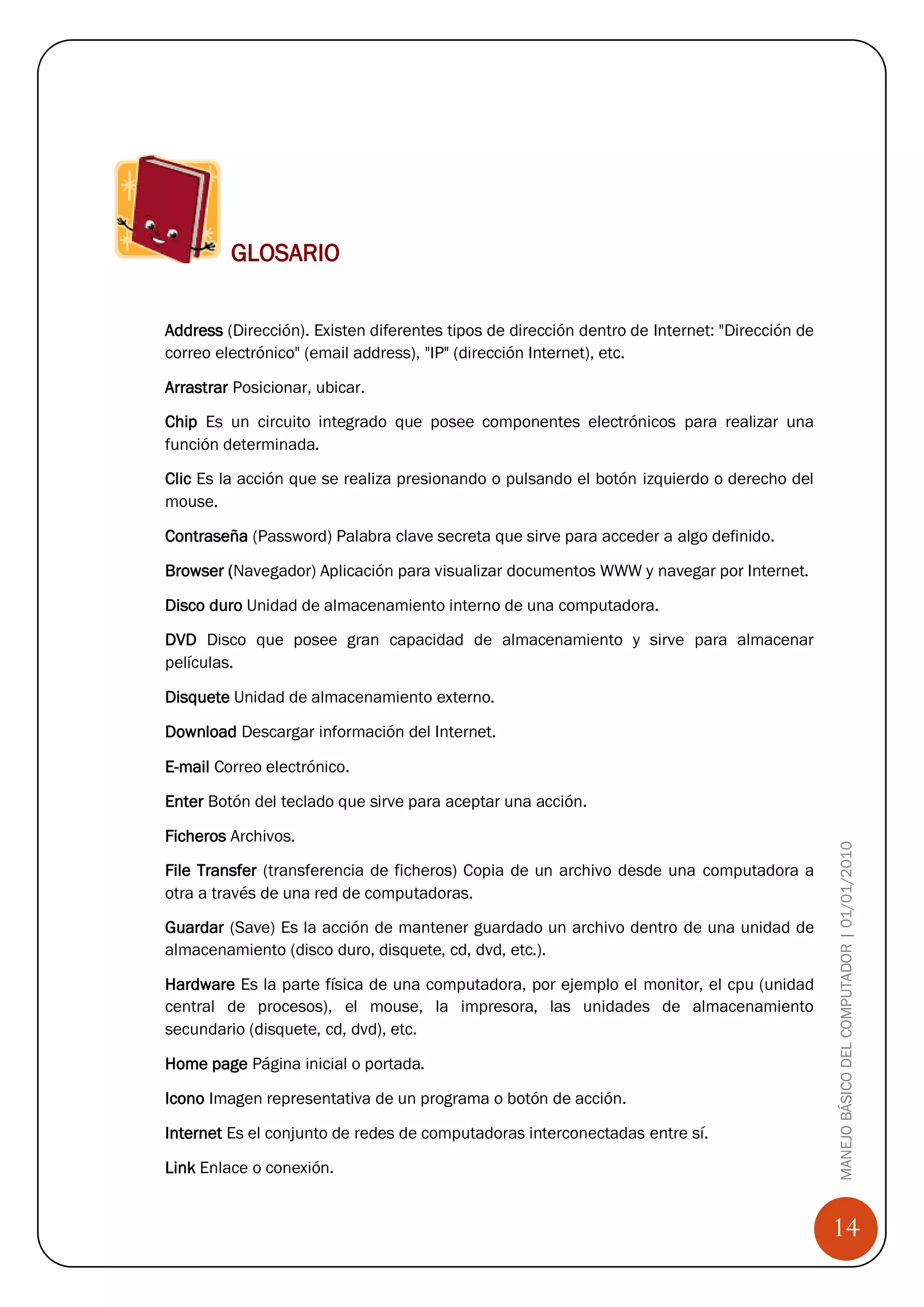 GLOSARIO


Address (Dirección). Existen diferentes tipos de dirección dentro de Internet: "Dirección de
correo electrónico" (email address), "IP" (dirección Internet), etc.

Arrastrar Posicionar, ubicar.

Chip Es un circuito integrado que posee componentes electrónicos para realizar una
función determinada.

Clic Es la acción que se realiza presionando o pulsando el botón izquierdo o derecho del
mouse.

Contraseña (Password) Palabra clave secreta que sirve para acceder a algo definido.

Browser (Navegador) Aplicación para visualizar documentos WWW y navegar por Internet.

Disco duro Unidad de almacenamiento interno de una computadora.

DVD Disco que posee gran capacidad de almacenamiento y sirve para almacenar
películas.

Disquete Unidad de almacenamiento externo.

Download Descargar información del Internet.

E-mail Correo electrónico.

Enter Botón del teclado que sirve para aceptar una acción.

Ficheros Archivos.
                                                                                               MANEJO BÁSICO DEL COMPUTADOR | 01/01/2010
File Transfer (transferencia de ficheros) Copia de un archivo desde una computadora a
otra a través de una red de computadoras.

Guardar (Save) Es la acción de mantener guardado un archivo dentro de una unidad de
almacenamiento (disco duro, disquete, cd, dvd, etc.).

Hardware Es la parte física de una computadora, por ejemplo el monitor, el cpu (unidad
central de procesos), el mouse, la impresora, las unidades de almacenamiento
secundario (disquete, cd, dvd), etc.

Home page Página inicial o portada.

Icono Imagen representativa de un programa o botón de acción.

Internet Es el conjunto de redes de computadoras interconectadas entre sí.

Link Enlace o conexión.


                                                                                               14
 