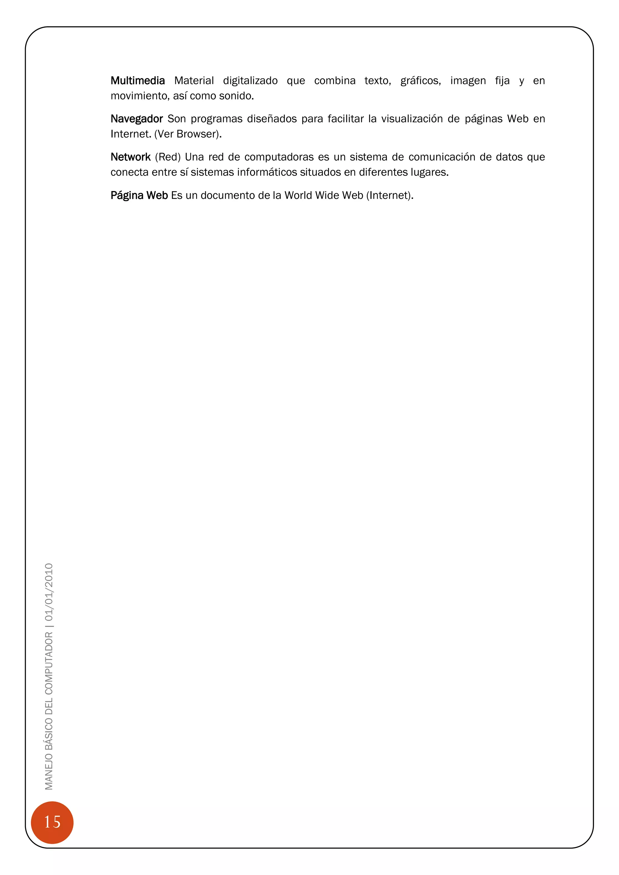 Multimedia Material digitalizado que combina texto, gráficos, imagen fija y en
                                            movimiento, así como sonido.

                                            Navegador Son programas diseñados para facilitar la visualización de páginas Web en
                                            Internet. (Ver Browser).

                                            Network (Red) Una red de computadoras es un sistema de comunicación de datos que
                                            conecta entre sí sistemas informáticos situados en diferentes lugares.

                                            Página Web Es un documento de la World Wide Web (Internet).
MANEJO BÁSICO DEL COMPUTADOR | 01/01/2010




15
 
