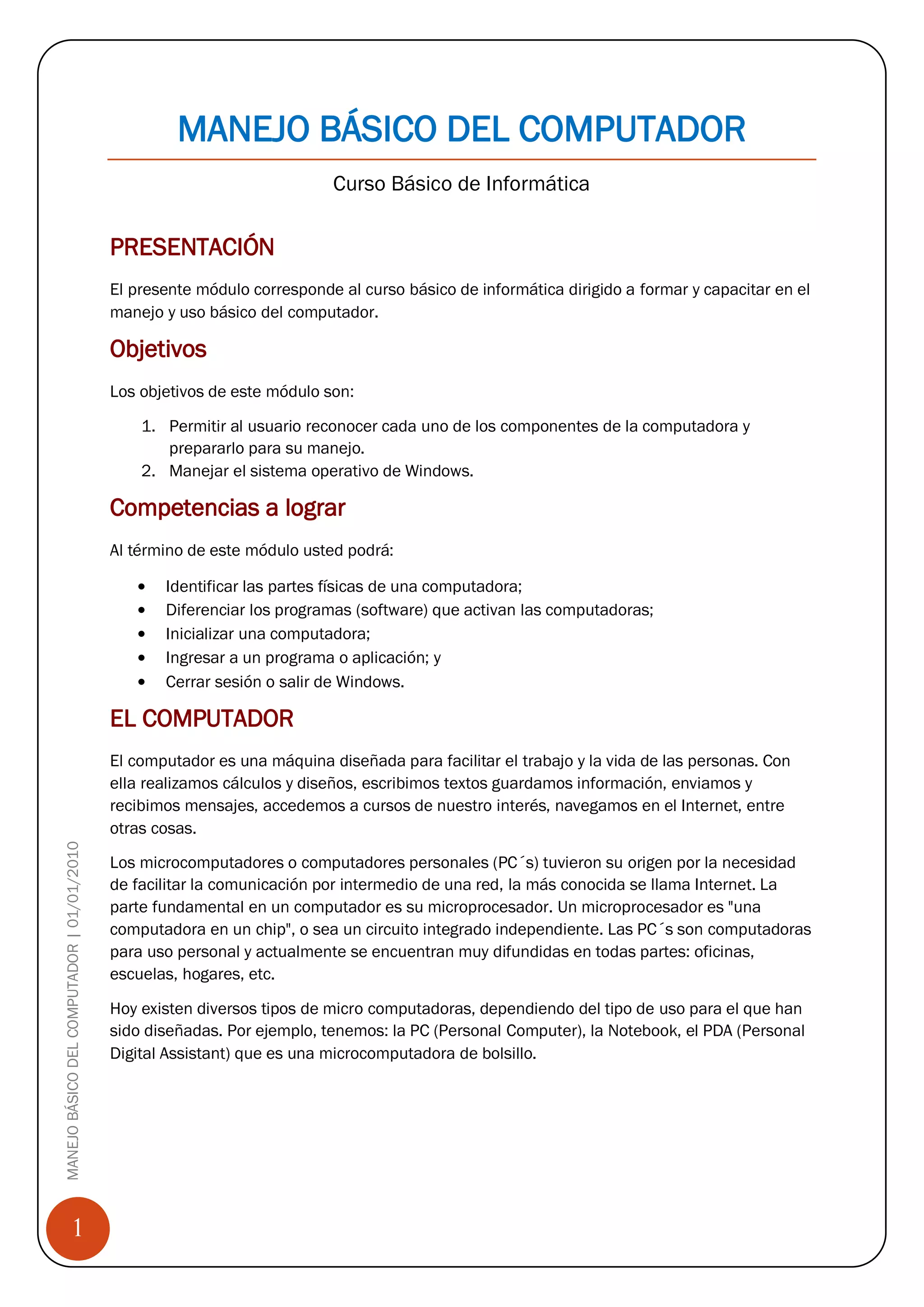 MANEJO BÁSICO DEL COMPUTADOR
                                                                          Curso Básico de Informática

                                            PRESENTACIÓN
                                            El presente módulo corresponde al curso básico de informática dirigido a formar y capacitar en el
                                            manejo y uso básico del computador.

                                            Objetivos
                                            Los objetivos de este módulo son:

                                                1. Permitir al usuario reconocer cada uno de los componentes de la computadora y
                                                   prepararlo para su manejo.
                                                2. Manejar el sistema operativo de Windows.

                                            Competencias a lograr
                                            Al término de este módulo usted podrá:

                                                   Identificar las partes físicas de una computadora;
                                                   Diferenciar los programas (software) que activan las computadoras;
                                                   Inicializar una computadora;
                                                   Ingresar a un programa o aplicación; y
                                                   Cerrar sesión o salir de Windows.

                                            EL COMPUTADOR
                                            El computador es una máquina diseñada para facilitar el trabajo y la vida de las personas. Con
                                            ella realizamos cálculos y diseños, escribimos textos guardamos información, enviamos y
                                            recibimos mensajes, accedemos a cursos de nuestro interés, navegamos en el Internet, entre
                                            otras cosas.
MANEJO BÁSICO DEL COMPUTADOR | 01/01/2010




                                            Los microcomputadores o computadores personales (PC´s) tuvieron su origen por la necesidad
                                            de facilitar la comunicación por intermedio de una red, la más conocida se llama Internet. La
                                            parte fundamental en un computador es su microprocesador. Un microprocesador es "una
                                            computadora en un chip", o sea un circuito integrado independiente. Las PC´s son computadoras
                                            para uso personal y actualmente se encuentran muy difundidas en todas partes: oficinas,
                                            escuelas, hogares, etc.

                                            Hoy existen diversos tipos de micro computadoras, dependiendo del tipo de uso para el que han
                                            sido diseñadas. Por ejemplo, tenemos: la PC (Personal Computer), la Notebook, el PDA (Personal
                                            Digital Assistant) que es una microcomputadora de bolsillo.




                 1
 