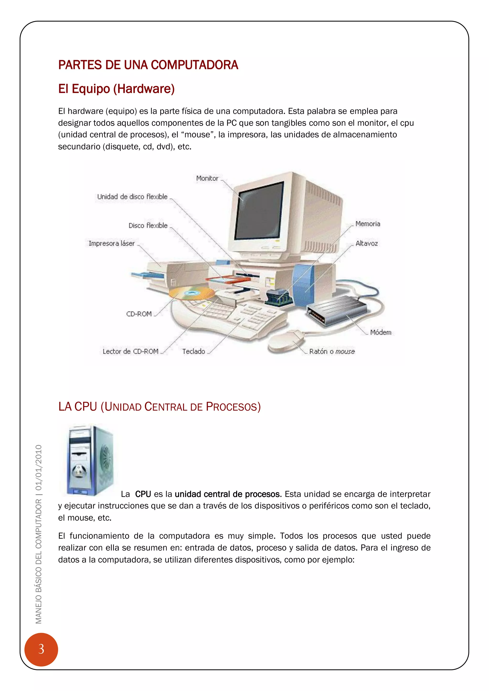 PARTES DE UNA COMPUTADORA
                                            El Equipo (Hardware)
                                            El hardware (equipo) es la parte física de una computadora. Esta palabra se emplea para
                                            designar todos aquellos componentes de la PC que son tangibles como son el monitor, el cpu
                                            (unidad central de procesos), el “mouse”, la impresora, las unidades de almacenamiento
                                            secundario (disquete, cd, dvd), etc.




                                            LA CPU (UNIDAD CENTRAL DE PROCESOS)
MANEJO BÁSICO DEL COMPUTADOR | 01/01/2010




                                                             La CPU es la unidad central de procesos. Esta unidad se encarga de interpretar
                                            y ejecutar instrucciones que se dan a través de los dispositivos o periféricos como son el teclado,
                                            el mouse, etc.
                                            El funcionamiento de la computadora es muy simple. Todos los procesos que usted puede
                                            realizar con ella se resumen en: entrada de datos, proceso y salida de datos. Para el ingreso de
                                            datos a la computadora, se utilizan diferentes dispositivos, como por ejemplo:




                 3
 