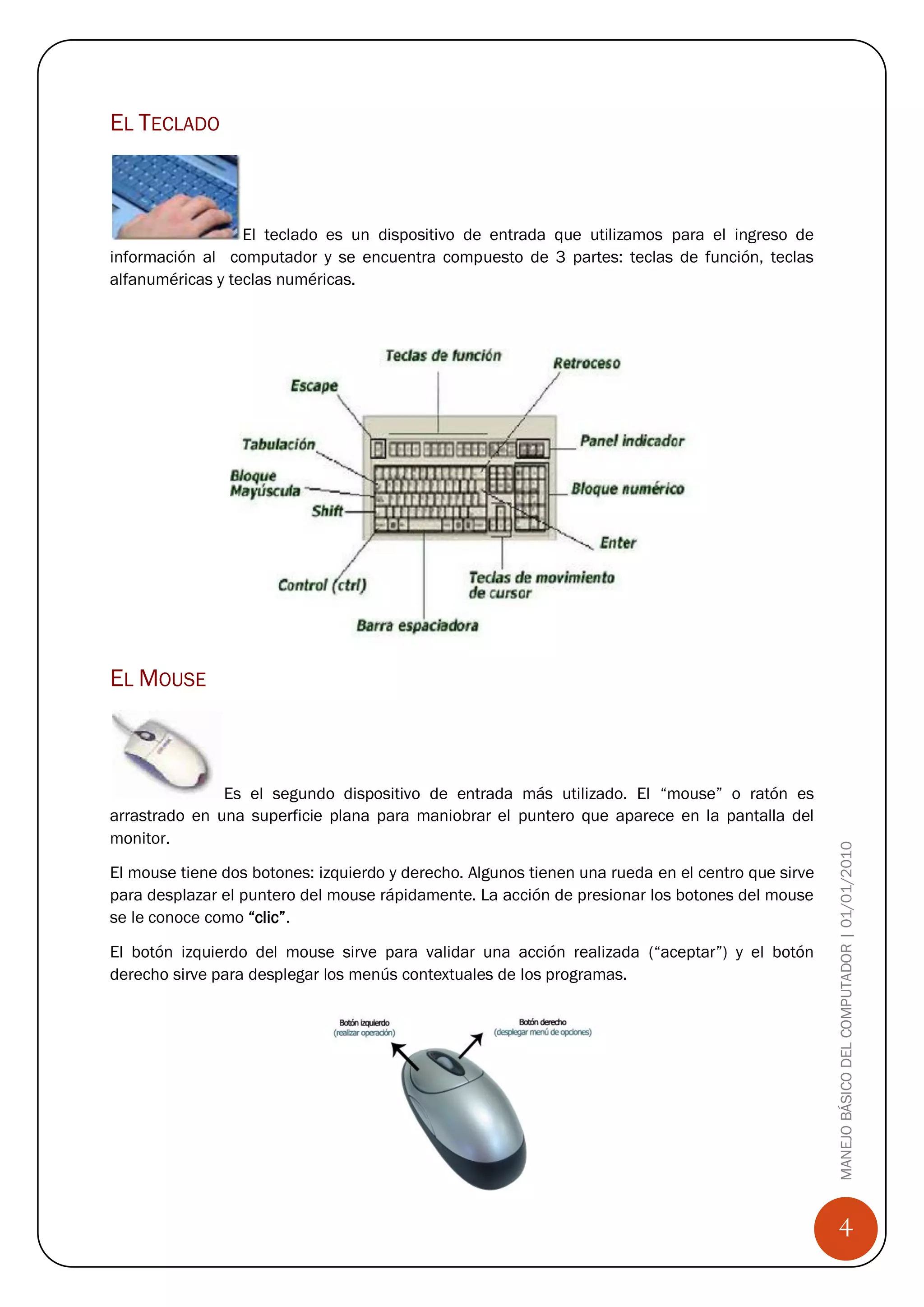 EL TECLADO



                  El teclado es un dispositivo de entrada que utilizamos para el ingreso de
información al computador y se encuentra compuesto de 3 partes: teclas de función, teclas
alfanuméricas y teclas numéricas.




EL MOUSE



               Es el segundo dispositivo de entrada más utilizado. El “mouse” o ratón es
arrastrado en una superficie plana para maniobrar el puntero que aparece en la pantalla del
monitor.                                                                                           MANEJO BÁSICO DEL COMPUTADOR | 01/01/2010
El mouse tiene dos botones: izquierdo y derecho. Algunos tienen una rueda en el centro que sirve
para desplazar el puntero del mouse rápidamente. La acción de presionar los botones del mouse
se le conoce como “clic”.

El botón izquierdo del mouse sirve para validar una acción realizada (“aceptar”) y el botón
derecho sirve para desplegar los menús contextuales de los programas.




                                                                                                       4
 