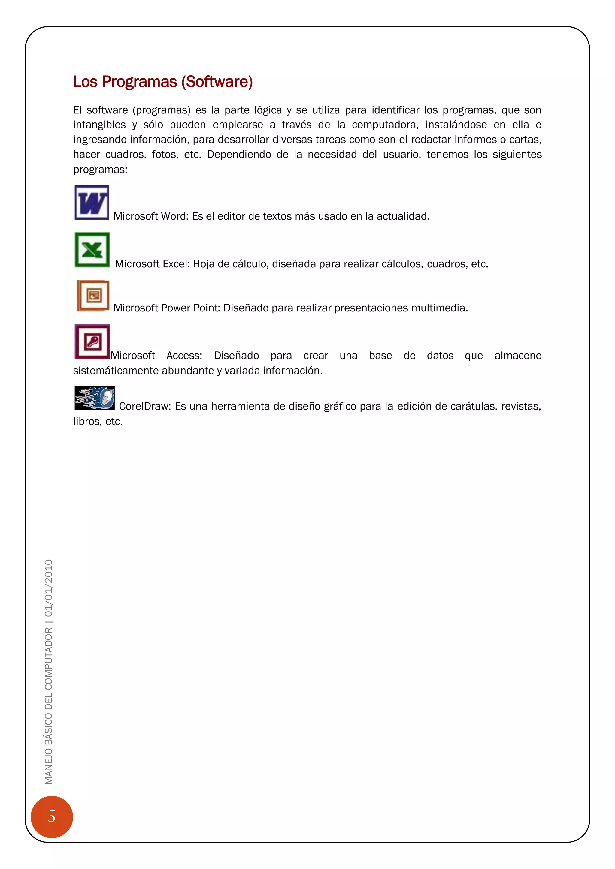 Los Programas (Software)
                                            El software (programas) es la parte lógica y se utiliza para identificar los programas, que son
                                            intangibles y sólo pueden emplearse a través de la computadora, instalándose en ella e
                                            ingresando información, para desarrollar diversas tareas como son el redactar informes o cartas,
                                            hacer cuadros, fotos, etc. Dependiendo de la necesidad del usuario, tenemos los siguientes
                                            programas:



                                                    Microsoft Word: Es el editor de textos más usado en la actualidad.



                                                    Microsoft Excel: Hoja de cálculo, diseñada para realizar cálculos, cuadros, etc.


                                                    Microsoft Power Point: Diseñado para realizar presentaciones multimedia.



                                                   Microsoft Access: Diseñado para crear una base de datos que                         almacene
                                            sistemáticamente abundante y variada información.


                                                       CorelDraw: Es una herramienta de diseño gráfico para la edición de carátulas, revistas,
                                            libros, etc.
MANEJO BÁSICO DEL COMPUTADOR | 01/01/2010




                 5
 