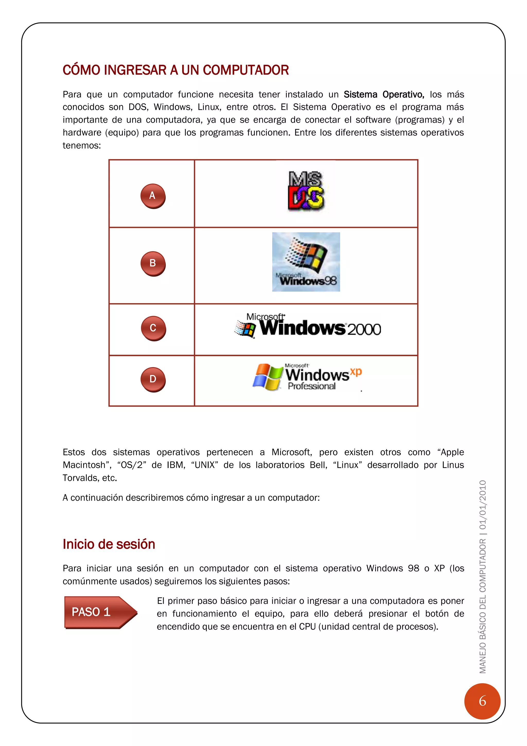CÓMO INGRESAR A UN COMPUTADOR
Para que un computador funcione necesita tener instalado un Sistema Operativo, los más
conocidos son DOS, Windows, Linux, entre otros. El Sistema Operativo es el programa más
importante de una computadora, ya que se encarga de conectar el software (programas) y el
hardware (equipo) para que los programas funcionen. Entre los diferentes sistemas operativos
tenemos:




                   A




                   B




                   C



                   D




Estos dos sistemas operativos pertenecen a Microsoft, pero existen otros como “Apple
Macintosh”, “OS/2” de IBM, “UNIX” de los laboratorios Bell, “Linux” desarrollado por Linus
Torvalds, etc.
                                                                                                  MANEJO BÁSICO DEL COMPUTADOR | 01/01/2010
A continuación describiremos cómo ingresar a un computador:



Inicio de sesión
Para iniciar una sesión en un computador con el sistema operativo Windows 98 o XP (los
comúnmente usados) seguiremos los siguientes pasos:

                       El primer paso básico para iniciar o ingresar a una computadora es poner
    PASO 1             en funcionamiento el equipo, para ello deberá presionar el botón de
                       encendido que se encuentra en el CPU (unidad central de procesos).

D

C


                                                                                                      6
 