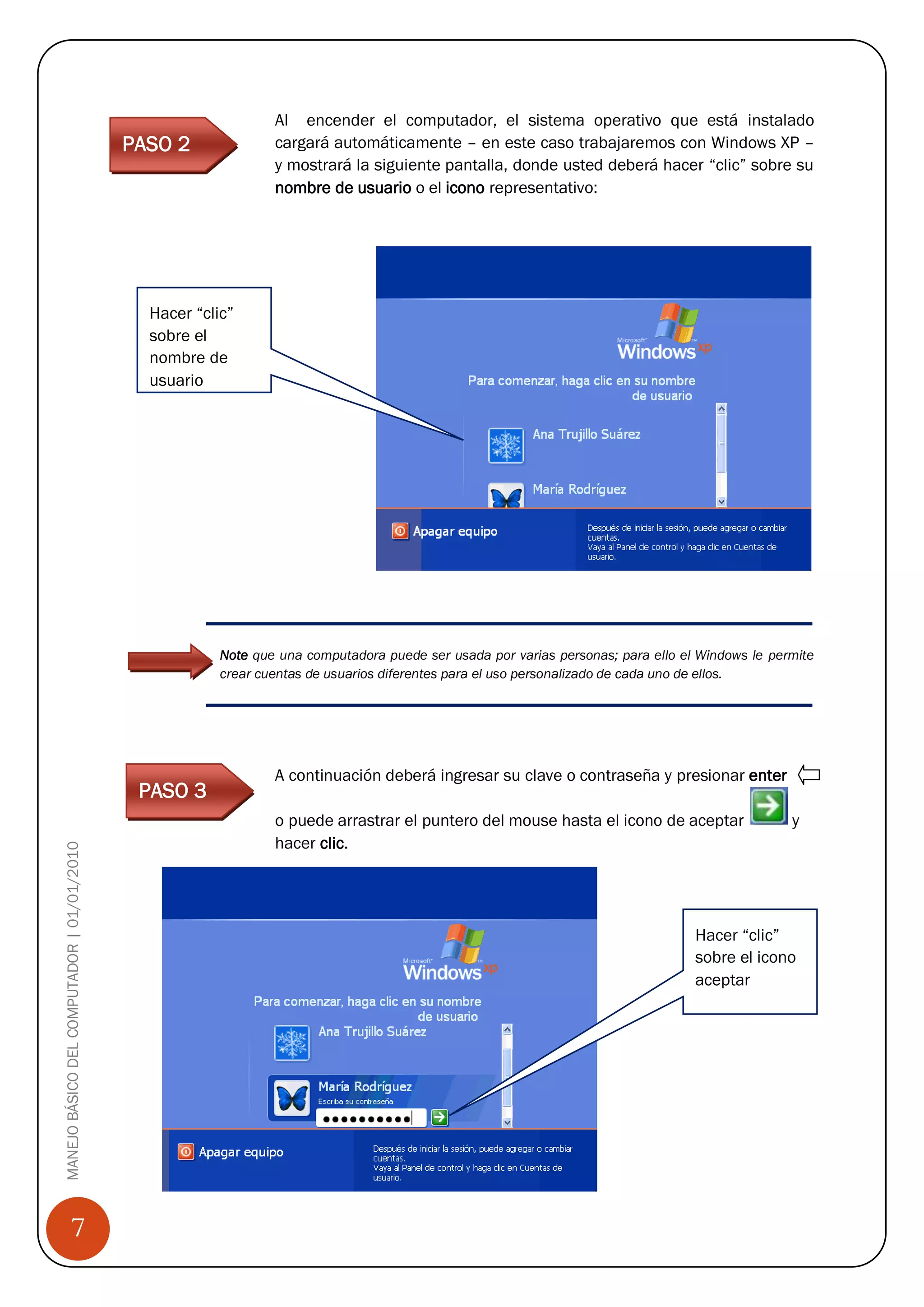 Al encender el computador, el sistema operativo que está instalado
                                             PASO 2               cargará automáticamente – en este caso trabajaremos con Windows XP –
                                                                  y mostrará la siguiente pantalla, donde usted deberá hacer “clic” sobre su
                                                                  nombre de usuario o el icono representativo:




                                                Hacer “clic”
                                                sobre el
                                                nombre de
                                                usuario




                                                          Note que una computadora puede ser usada por varias personas; para ello el Windows le permite
                                                          crear cuentas de usuarios diferentes para el uso personalizado de cada uno de ellos.




                                                                  A continuación deberá ingresar su clave o contraseña y presionar enter
                                               PASO 3
                                                                  o puede arrastrar el puntero del mouse hasta el icono de aceptar                 y
                                                                  hacer clic.
MANEJO BÁSICO DEL COMPUTADOR | 01/01/2010




                                                                                                                                    Hacer “clic”
                                                                                                                                    sobre el icono
                                                                                                                                    aceptar




                                            Paso 2

                 7
 