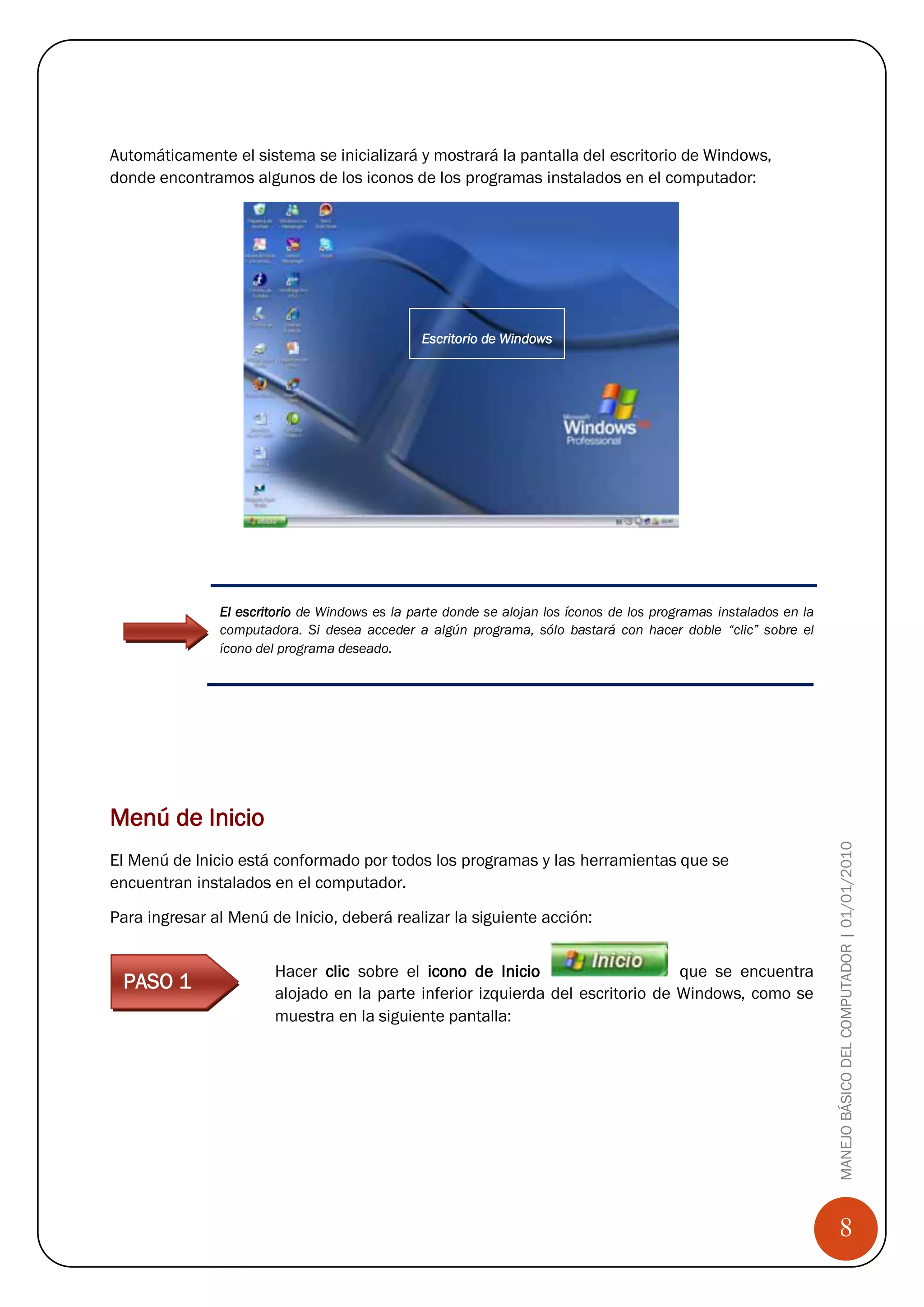Paso 3

Automáticamente el sistema se inicializará y mostrará la pantalla del escritorio de Windows,
donde encontramos algunos de los iconos de los programas instalados en el computador:




                                               Escritorio de Windows




               El escritorio de Windows es la parte donde se alojan los íconos de los programas instalados en la
               computadora. Si desea acceder a algún programa, sólo bastará con hacer doble “clic” sobre el
               ícono del programa deseado.




Menú de Inicio
                                                                                                                   MANEJO BÁSICO DEL COMPUTADOR | 01/01/2010
El Menú de Inicio está conformado por todos los programas y las herramientas que se
encuentran instalados en el computador.

Para ingresar al Menú de Inicio, deberá realizar la siguiente acción:


                        Hacer clic sobre el icono de Inicio                      que se encuentra
 PASO 1                 alojado en la parte inferior izquierda del escritorio de Windows, como se
                        muestra en la siguiente pantalla:

Paso 1




                                                                                                                       8
 