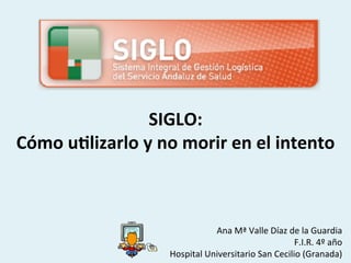 SIGLO:	
  	
  
Cómo	
  u-lizarlo	
  y	
  no	
  morir	
  en	
  el	
  intento	
  



                                            Ana	
  Mª	
  Valle	
  Díaz	
  de	
  la	
  Guardia	
  
                                                                           F.I.R.	
  4º	
  año	
  
                              Hospital	
  Universitario	
  San	
  Cecilio	
  (Granada)	
  
 