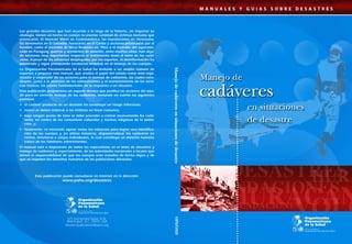 Los grandes desastres que han ocurrido a lo largo de la historia, sin importar su 
etiología, tienen un hecho en común: la enorme cantidad de víctimas mortales que 
provocaron. El huracán Mitch en Centroamérica, las inundaciones en Venezuela, 
los terremotos en El Salvador, huracanes en el Caribe y acciones provocadas por el 
hombre, como el incendio de Mesa Redonda en Perú o el incendio del supermer-cado 
en Paraguay, guerras y accidentes de aviación, entre muchos otros, han deja-do 
lecciones muy importantes respecto al tratamiento dado al tema de los cadá-veres. 
A pesar de los esfuerzos desplegados por los expertos, la desinformación ha 
provocado y sigue provocando conductas erróneas en el manejo de los cuerpos. 
La Organización Panamericana de la Salud ha invitado a un amplio número de 
expertos a preparar este manual, que analiza el papel del estado como ente orga-nizador 
y coejecutor de las acciones para el manejo de cadáveres, las cuales cons-tituyen, 
junto a la atención de los sobrevivientes y el mantenimiento de los servi-cios 
básicos, los pilares fundamentales de la respuesta a un desastre. 
Esta publicación proporciona un soporte técnico que justifica las acciones del esta-do 
para un correcto manejo de los cadáveres, tomando en cuenta las siguientes 
premisas: 
• el cadáver producto de un desastre no constituye un riesgo infeccioso; 
• nunca se deben enterrar a las víctimas en fosas comunes; 
• bajo ningún punto de vista se debe proceder a cremar masivamente los cadá-veres, 
en contra de las costumbres culturales y normas religiosas de la pobla-ción, 
y; 
• finalmente, es necesario agotar todos los esfuerzos para lograr una identifica-ción 
de los cuerpos y, en última instancia, disponer/ubicar los cadáveres en 
nichos, trincheras o zanjas individuales, lo cual constituye un derecho humano 
básico de los familiares sobrevivientes. 
El manual está a disposición de todos los especialistas en el tema de desastres y 
manejo de cadáveres y, especialmente, de las autoridades nacionales o locales que 
tienen la responsabilidad de que los cuerpos sean tratados de forma digna y de 
que se respeten los derechos humanos de las poblaciones afectadas. 
Esta publicación puede consultarse en Internet en la dirección: 
www.paho.org/desastres 
525 Twenty-third Street, N.W. 
Washington, D.C. 20037, USA 
disaster-publications@paho.org 
Manejo de cadáveres en situaciones de desastre OPS/OMS 
 