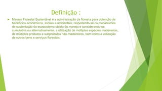 Definição :
 Manejo Florestal Sustentável é a administração da floresta para obtenção de
benefícios econômicos, sociais e ambientais, respeitando-se os mecanismos
de sustentação do ecossistema objeto do manejo e considerando-se,
cumulativa ou alternativamente, a utilização de múltiplas espécies madeireiras,
de múltiplos produtos e subprodutos não-madeireiros, bem como a utilização
de outros bens e serviços florestais.
 