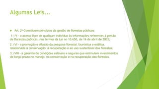 Algumas Leis...
 Art. 2o Constituem princípios da gestão de florestas públicas:
1 ) V - o acesso livre de qualquer indivíduo às informações referentes à gestão
de florestas públicas, nos termos da Lei no 10.650, de 16 de abril de 2003;
2 ) VI - a promoção e difusão da pesquisa florestal, faunística e edáfica,
relacionada à conservação, à recuperação e ao uso sustentável das florestas;
3 ) VIII - a garantia de condições estáveis e seguras que estimulem investimentos
de longo prazo no manejo, na conservação e na recuperação das florestas.
 