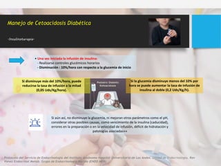 • Una vez iniciada la infusión de insulina:
- Realizarse controles glucémicos horarios
- Disminución : 10%/hora con respecto a la glucemia de inicio
Manejo de Cetoacidosis Diabética
.Insulinoterapia.
Si disminuye más del 10%/hora, puede
reducirse la tasa de infusión a la mitad
(0,05 Uds/Kg/hora).
Si la glucemia disminuye menos del 10% por
hora se puede aumentar la tasa de infusión de
insulina al doble (0,2 Uds/Kg/h).
Si aún así, no disminuye la glucemia, ni mejoran otros parámetros como el pH,
considerar otras posibles causas, como vencimiento de la insulina (caducidad),
errores en la preparación o en la velocidad de infusión, déficit de hidratación y
patologías asociadas»»
Protocolo del Servicio de Endocrinología del Instituto Autónomo Hospital Universitario de Los Andes. Unidad de Endocrinología. Rev
Venez Endocrinol Metab. Grupo de Endocrinología Mérida (ENDO MER)
 