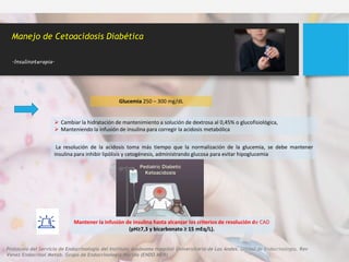  Cambiar la hidratación de mantenimiento a solución de dextrosa al 0,45% o glucofisiológica,
 Manteniendo la infusión de insulina para corregir la acidosis metabólica
Manejo de Cetoacidosis Diabética
.Insulinoterapia.
Glucemia 250 – 300 mg/dL
La resolución de la acidosis toma más tiempo que la normalización de la glucemia, se debe mantener
insulina para inhibir lipólisis y cetogénesis, administrando glucosa para evitar hipoglucemia
Mantener la infusión de insulina hasta alcanzar los criterios de resolución de CAD
(pH≥7,3 y bicarbonato ≥ 15 mEq/L).
Protocolo del Servicio de Endocrinología del Instituto Autónomo Hospital Universitario de Los Andes. Unidad de Endocrinología. Rev
Venez Endocrinol Metab. Grupo de Endocrinología Mérida (ENDO MER)
 