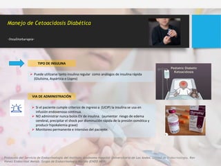Manejo de Cetoacidosis Diabética
.Insulinoterapia.
TIPO DE INSULINA
 Puede utilizarse tanto insulina regular como análogos de insulina rápida
(Glulisina, Aspártica o Lispro)
VIA DE ADMINISTRACIÓN
 Si el paciente cumple criterios de ingreso a (UCIP) la insulina se usa en
infusión endovenosa continua.
 NO administrar nunca bolos EV de insulina. (aumentar riesgo de edema
cerebral, precipitar el shock por disminución rápida de la presión osmótica y
producir hipokalemia grave)
 Monitoreo permanente e intensivo del paciente.
Protocolo del Servicio de Endocrinología del Instituto Autónomo Hospital Universitario de Los Andes. Unidad de Endocrinología. Rev
Venez Endocrinol Metab. Grupo de Endocrinología Mérida (ENDO MER)
 