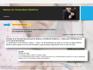 USO DE BICARBONATO.
Manejo de Cetoacidosis Diabética
.Acidosis.
• Se recomienda su uso solo en caso de acidemia severa (si el pH es <
6.9 y bicarbonato es <5 mEq/L)
luego de la expansión de volumen
Incremento de la osmolaridad plasmática por exceso de sodio, riesgo de
hipokalemia, disminución de la captación tisular de oxígeno, predisposición
al edema cerebral y acidosis paradójica del SNC
Protocolo del Servicio de Endocrinología del Instituto Autónomo Hospital Universitario de Los Andes. Unidad de Endocrinología. Rev
Venez Endocrinol Metab. Grupo de Endocrinología Mérida (ENDO MER)
 