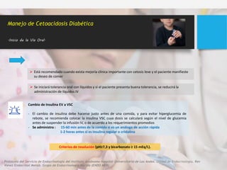 Manejo de Cetoacidosis Diabética
.Inicio de la Vía Oral.
 Está recomendado cuando exista mejoría clínica importante con cetosis leve y el paciente manifieste
su deseo de comer
Cambio de Insulina EV a VSC
- El cambio de insulina debe hacerse justo antes de una comida, y para evitar hiperglucemia de
rebote, se recomienda colocar la insulina VSC cuya dosis se calculará según el nivel de glucemia
antes de suspender la infusión IV, o de acuerdo a los requerimientos promedios
- Se administra : 15-60 min antes de la comida si es un análogo de acción rápida
1-2 horas antes si es insulina regular o cristalina
 Se iniciará tolerancia oral con líquidos y si el paciente presenta buena tolerancia, se reducirá la
administración de líquidos IV
Criterios de resolución (pH≥7,3 y bicarbonato ≥ 15 mEq/L).
Protocolo del Servicio de Endocrinología del Instituto Autónomo Hospital Universitario de Los Andes. Unidad de Endocrinología. Rev
Venez Endocrinol Metab. Grupo de Endocrinología Mérida (ENDO MER)
 
