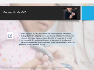 Prevención de CAD
..
 Todos los casos de CAD recurrentes son potencialmente prevenibles,
 EL diagnóstico precoz por pruebas genéticas o cribado inmunológico en
niños de alto riesgo ha demostrado disminuir la incidencia de la CAD
 Las campañas de concienciación sobre la DM, tanto en familiares de
pacientes como en escuelas pueden ser útiles, consiguiendo la detección
precoz de la DM y evitando la CAD.
MANEJO DE LAS ALTERACIONES DEL SENSORIO EN LA CETOACIDOSIS DIABETICA Y EL ESTADO HIPEROSMOLAR HIPERGLUCEMICO
Disponible en : http://www.medicinainfantil.org.ar Medicina Infantil Vol. XXVII N° 2 Diciembre 2020
 
