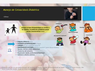 Aunque la base fisiopatológica es similar a
los adultos, la población pediátrica posee
ciertas características »»»»
 Signos clínicos tardíos.
 Elevada tasa de metabolismo basal.
 Mayor área de superficie corporal.
 Mecanismos de autorregulación cerebral ( poco desarrollados)
Protocolo del Servicio de Endocrinología del Instituto Autónomo Hospital Universitario de Los Andes. Unidad de Endocrinología. Rev
Venez Endocrinol Metab. Grupo de Endocrinología Mérida (ENDO MER)
Manejo de Cetoacidosis Diabética
.Clínica.
 Poliuria y Nicturia.
 Polidipsia y perdida de peso
 Polifagia
 Deshidratación marcada,
 Nausea, vómito y dolor abdominal.
 Trastornos del sensorio.
 Respiración rápida, profunda de Kussmaul.
 Halitosis o aliento cetónico.
 