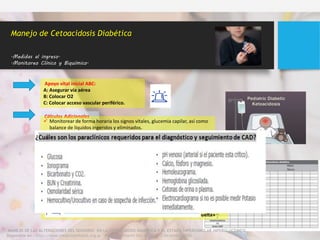 Apoyo vital inicial ABC:
A: Asegurar vía aérea
B: Colocar O2
C: Colocar acceso vascular periférico.
Cálculos Adicionales
Manejo de Cetoacidosis Diabética
.Medidas al ingreso.
.Monitoreo Clínico y Biquímico.
 Monitorear de forma horaria los signos vitales, glucemia capilar, así como
balance de líquidos ingeridos y eliminados.
 Confirmar el diagnóstico y determinar la causa desencadenante. (Descartar
focos de infección)
 Determinar el peso actual del paciente
 Realizar cada 2 a 4 horas glicemia, gases arteriales y electrolitos, así como
hematología completa, urea y creatinina al momento del ingreso.
 Evaluar el nivel de conciencia.
«EL seguimiento debe realizar con la brecha aniónica, el cual tiene un mejor
rendimiento respecto al bicarbonato para expresar la tendencia de la resolución
de la acidosis, donde un valor normal (12±2) indica que ha sido resuelta»
MANEJO DE LAS ALTERACIONES DEL SENSORIO EN LA CETOACIDOSIS DIABETICA Y EL ESTADO HIPEROSMOLAR HIPERGLUCEMICO
Disponible en : http://www.medicinainfantil.org.ar Medicina Infantil Vol. XXVII N° 2 Diciembre 2020
 