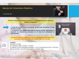 Esencial no solo para normalizar la glucemia, sino principalmente para suprimir la
lipólisis y la cetogénesis
• El bolo de insulina EV no se recomienda, ya que puede incrementar el riesgo
de edema cerebral
• La infusión EV con insulina debe iniciarse después de haber administrado la
expansión de volumen y en conjunto con el inicio de la hidratación de
mantenimiento
Manejo de Cetoacidosis Diabética
.Insulinoterapia.
«La dosis de insulina cristalina se calcula a 0,1 Uds/Kg/hora (diluyendo 10 Uds
de insulina cristalina en 100 mL de solución. 0,9%, 1 ml = 0,1 Uds»
Protocolo del Servicio de Endocrinología del Instituto Autónomo Hospital Universitario de Los Andes. Unidad de Endocrinología. Rev
Venez Endocrinol Metab. Grupo de Endocrinología Mérida (ENDO MER)
 