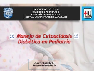 Manejo de Cetoacidosis
Diabética en Pediatría
Jennifer Cañarte M.
Residente de Pediatría
UNIVERSIDAD DEL ZULIA
DIVISIÓN DE POSTGRADO
PEDIATRÍA YPUERICULTURA
HOSPITAL UNIVERSITARIO DE MARACAIBO
 