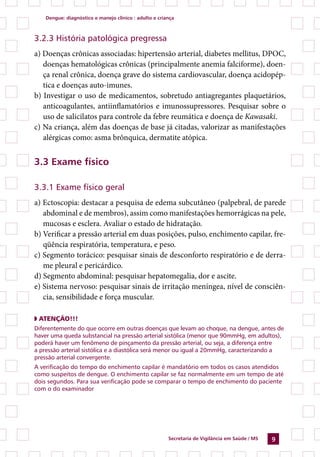 Dengue: diagnóstico e manejo clínico : adulto e criança



3.2.3 História patológica pregressa
a) Doenças crônicas associadas: hipertensão arterial, diabetes mellitus, DPOC,
   doenças hematológicas crônicas (principalmente anemia falciforme), doen-
   ça renal crônica, doença grave do sistema cardiovascular, doença acidopép-
   tica e doenças auto-imunes.
b) Investigar o uso de medicamentos, sobretudo antiagregantes plaquetários,
   anticoagulantes, antiinflamatórios e imunossupressores. Pesquisar sobre o
   uso de salicilatos para controle da febre reumática e doença de Kawasaki.
c) Na criança, além das doenças de base já citadas, valorizar as manifestações
   alérgicas como: asma brônquica, dermatite atópica.


3.3 Exame físico

3.3.1 Exame físico geral
a) Ectoscopia: destacar a pesquisa de edema subcutâneo (palpebral, de parede
   abdominal e de membros), assim como manifestações hemorrágicas na pele,
   mucosas e esclera. Avaliar o estado de hidratação.
b) Verificar a pressão arterial em duas posições, pulso, enchimento capilar, fre-
   qüência respiratória, temperatura, e peso.
c) Segmento torácico: pesquisar sinais de desconforto respiratório e de derra-
   me pleural e pericárdico.
d) Segmento abdominal: pesquisar hepatomegalia, dor e ascite.
e) Sistema nervoso: pesquisar sinais de irritação meníngea, nível de consciên-
   cia, sensibilidade e força muscular.

◗ ATENÇÃO!!!
Diferentemente do que ocorre em outras doenças que levam ao choque, na dengue, antes de
haver uma queda substancial na pressão arterial sistólica (menor que 90mmHg, em adultos),
poderá haver um fenômeno de pinçamento da pressão arterial, ou seja, a diferença entre
a pressão arterial sistólica e a diastólica será menor ou igual a 20mmHg, caracterizando a
pressão arterial convergente.
A verificação do tempo do enchimento capilar é mandatório em todos os casos atendidos
como suspeitos de dengue. O enchimento capilar se faz normalmente em um tempo de até
dois segundos. Para sua verificação pode se comparar o tempo de enchimento do paciente
com o do examinador




                                                        Secretaria de Vigilância em Saúde / MS   
 