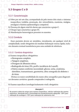 Dengue: diagnóstico e manejo clínico : adulto e criança



5.3 Grupos C e D

5.3.1 Caracterização
a) Febre por até sete dias, acompanhada de pelo menos dois sinais e sintomas
   inespecíficos (cefaléia, prostração, dor retroorbitária, exantema, mialgias,
   artralgias) e história epidemiológica compatível.
b) Presença de algum sinal de alarme que caracteriza o grupo C.
c) Choque (que caracteriza o grupo D).
d) Manifestações hemorrágicas presentes ou ausentes.

5.3.2 Conduta
   Esses pacientes devem ser atendidos, inicialmente, em qualquer nível de
complexidade, sendo obrigatório de imediato hidratação venosa rápida, inclu-
sive durante eventual transferência para uma unidade de referência.


5.3.2.1 Conduta diagnóstica
a) Exames inespecíficos: obrigatórios
   •	Hemograma completo.
   •	Tipagem sangüínea.
   •	Dosagem de albumina sérica.
   •	Radiografia de tórax (PA, perfil e incidência de Laurell).
   •	Outros exames conforme necessidade: glicose, uréia, creatinina,
     eletrólitos, transaminases, gasometria, ultra-sonografia de abdome e
     de tórax.
    Destaca-se maior sensibilidade do exame ultra-sonográfico para diagnosti-
car derrames cavitários, quando comparados à radiografia.

b) Exames específicos (sorologia/isolamento viral): obrigatório

                                            Atenção!!!
 Na primeira coleta de sangue para exames inespecíficos, solicitar realização dos exames
 específicos, atentando para a necessidade de acondicionamento adequado: -20ºC para
 realização da sorologia e -70ºC para realização do isolamento viral.




                                                       Secretaria de Vigilância em Saúde / MS   19
 