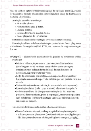 Dengue: diagnóstico e manejo clínico : adulto e criança



Pode-se também optar por fazer fases rápidas de reposição 20ml/Kg, quando
for necessário, baseado em critérios clínicos (diurese, sinais de disatratação e
etc.) e/ou laboratoriais.
  Avaliação periódica em criança:
    » PA a cada 2 horas.
    » Hematócrito a cada 4 horas.
    » Diurese horária.
    » Densidade urinária a cada 6 horas.
    » Dosar plaquetas de 12/12 horas.
  Sintomáticos: (conforme orientação apresentada anteriormente);
   Reavaliação: clínica e de hematócrito após quatro horas. Dosar plaquetas e
outros fatores de coagulação (TAP, TTPA, etc.) em caso de sangramento signi-
ficativo.


b) Grupo D – paciente com estreitamento da pressão ou hipotensão arterial
   ou choque
     •	Iniciar a hidratação parenteral com solução salina isotônica
       (20ml/Kg em até 20 minutos, tanto adultos como crianças)
       imediatamente, independente do local de atendimento. Se
       necessário, repetir por até três vezes.
     •	Leito de observação em unidade, com capacidade para realizar
       hidratação venosa sob supervisão médica, por um período mínimo
       de 24h.
     •	Sintomáticos (conforme orientação apresentada anteriormente).
     •	Reavaliação clínica (cada 15-30 minutos) e hematócrito após 2h.
     •	Se houver melhora do choque (normalização da PA, em duas
       posições, débito urinário, pulso e respiração), tratar como paciente
       sem hipotensão (verificar hidratação venosa de manutenção com
       reposição de perdas).

   Se a resposta for inadequada, avaliar a hemoconcentração
     •	Hematócrito em ascensão e choque, após hidratação adequada:
       » utilizar expansores plasmáticos (colóides sintéticos – 10ml/kg/hora; na
         falta deste, fazer albumina: adulto: 3ml/kg/hora, criança: 0,5 –1g/kg).


                                                       Secretaria de Vigilância em Saúde / MS   21
 
