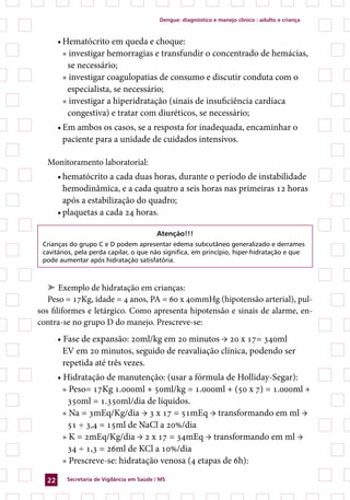 Dengue: diagnóstico e manejo clínico : adulto e criança



       •	Hematócrito em queda e choque:
         » investigar hemorragias e transfundir o concentrado de hemácias,
          se necessário;
         » investigar coagulopatias de consumo e discutir conduta com o
          especialista, se necessário;
         » investigar a hiperidratação (sinais de insuficiência cardíaca
          congestiva) e tratar com diuréticos, se necessário;
       •	Em ambos os casos, se a resposta for inadequada, encaminhar o
         paciente para a unidade de cuidados intensivos.

  Monitoramento laboratorial:
       •	hematócrito a cada duas horas, durante o período de instabilidade
         hemodinâmica, e a cada quatro a seis horas nas primeiras 12 horas
         após a estabilização do quadro;
       •	plaquetas a cada 24 horas.

                                           Atenção!!!
 Crianças do grupo C e D podem apresentar edema subcutâneo generalizado e derrames
 cavitários, pela perda capilar, o que não significa, em princípio, hiper-hidratação e que
 pode aumentar após hidratação satisfatória.



   ➤ Exemplo de hidratação em crianças:
   Peso = 17Kg, idade = 4 anos, PA = 60 x 40mmHg (hipotensão arterial), pul-
sos filiformes e letárgico. Como apresenta hipotensão e sinais de alarme, en-
contra-se no grupo D do manejo. Prescreve-se:
       • Fase de expansão: 20ml/kg em 20 minutos → 20 x 17= 340ml
         EV em 20 minutos, seguido de reavaliação clínica, podendo ser
         repetida até três vezes.
       • Hidratação de manutenção: (usar a fórmula de Holliday-Segar):
         » Peso= 17Kg 1.000ml + 50ml/kg = 1.000ml + (50 x 7) = 1.000ml +
          350ml = 1.350ml/dia de líquidos.
         » Na = 3mEq/Kg/dia → 3 x 17 = 51mEq → transformando em ml →
          51 ÷ 3,4 = 15ml de NaCl a 20%/dia
         » K = 2mEq/Kg/dia → 2 x 17 = 34mEq → transformando em ml →
          34 ÷ 1,3 = 26ml de KCl a 10%/dia
         » Prescreve-se: hidratação venosa (4 etapas de 6h):

  22     Secretaria de Vigilância em Saúde / MS
 